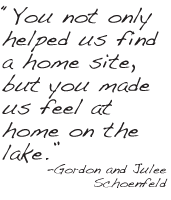 You not only helped us find a home site, but you made us feel at home on the
lake. -Gordon and Julee
Schoenfeld